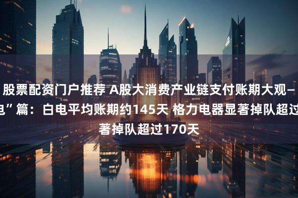 股票配资门户推荐 A股大消费产业链支付账期大观——“家电”篇：白电平均账期约145天 格力电器显著掉队超过170天