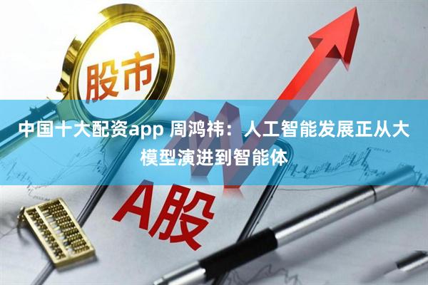 中国十大配资app 周鸿祎：人工智能发展正从大模型演进到智能体
