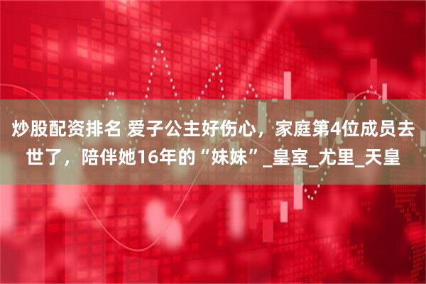 炒股配资排名 爱子公主好伤心，家庭第4位成员去世了，陪伴她16年的“妹妹”_皇室_尤里_天皇