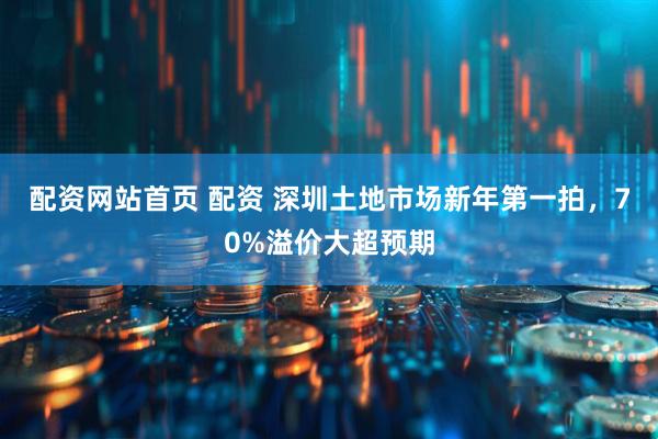配资网站首页 配资 深圳土地市场新年第一拍，70%溢价大超预期