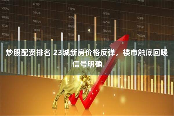 炒股配资排名 23城新房价格反弹，楼市触底回暖信号明确