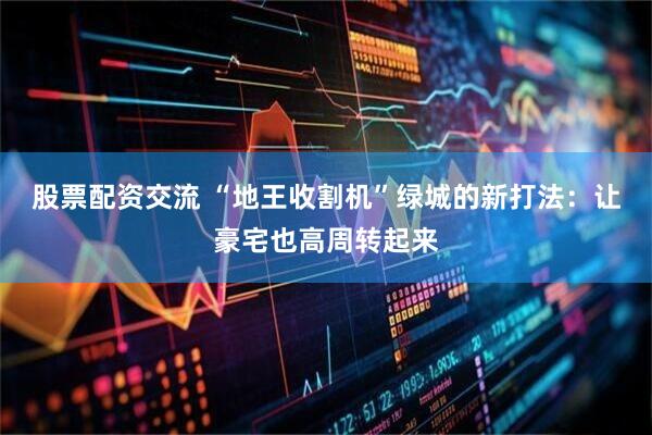 股票配资交流 “地王收割机”绿城的新打法：让豪宅也高周转起来