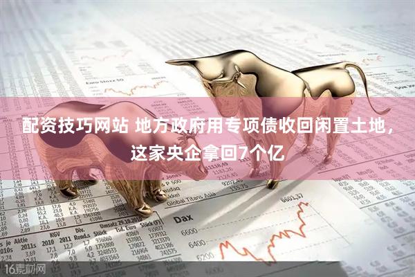配资技巧网站 地方政府用专项债收回闲置土地，这家央企拿回7个亿