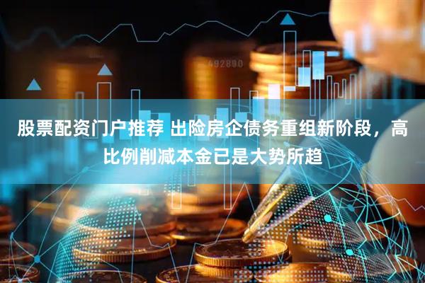 股票配资门户推荐 出险房企债务重组新阶段，高比例削减本金已是大势所趋