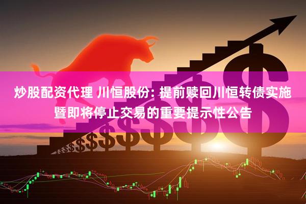 炒股配资代理 川恒股份: 提前赎回川恒转债实施暨即将停止交易的重要提示性公告
