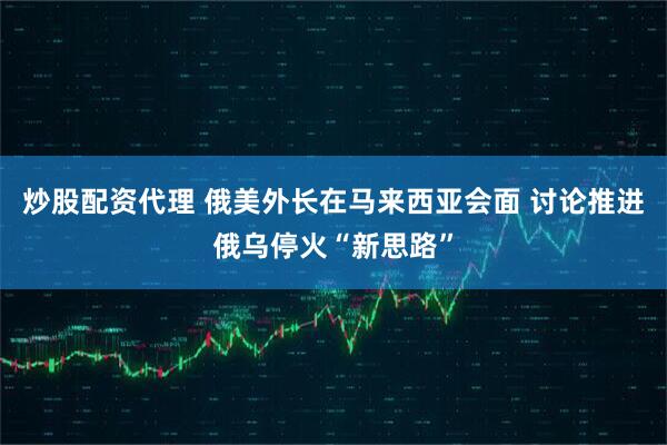 炒股配资代理 俄美外长在马来西亚会面 讨论推进俄乌停火“新思路”