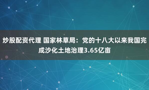 炒股配资代理 国家林草局：党的十八大以来我国完成沙化土地治理3.65亿亩