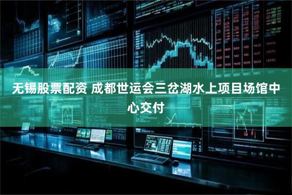 无锡股票配资 成都世运会三岔湖水上项目场馆中心交付