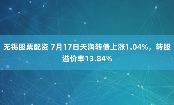 无锡股票配资 7月17日天润转债上涨1.04%，转股溢价率13.84%