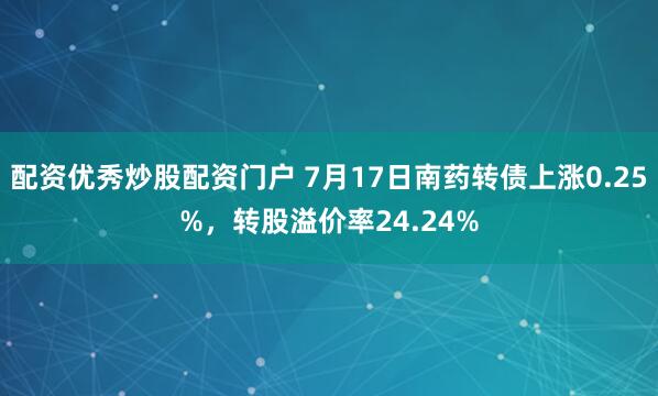 配资优秀炒股配资门户 7月17日南药转债上涨0.25%，转股溢价率24.24%