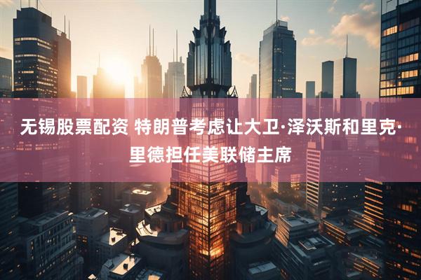 无锡股票配资 特朗普考虑让大卫·泽沃斯和里克·里德担任美联储主席