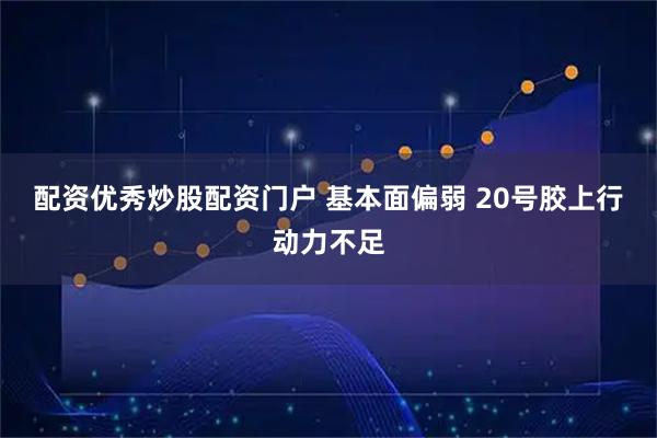 配资优秀炒股配资门户 基本面偏弱 20号胶上行动力不足