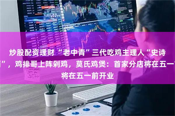 炒股配资理财 “老中青”三代吃鸡主理人“史诗级会面”，鸡排哥上阵剁鸡，莫氏鸡煲：首家分店将在五一前开业