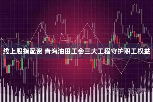 线上股指配资 青海油田工会三大工程守护职工权益