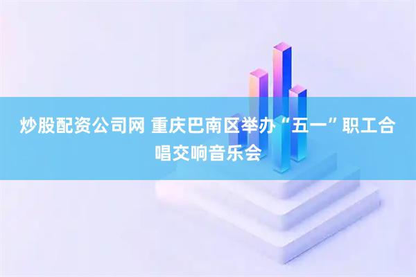 炒股配资公司网 重庆巴南区举办“五一”职工合唱交响音乐会