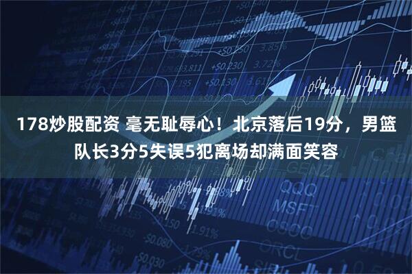 178炒股配资 毫无耻辱心！北京落后19分，男篮队长3分5失误5犯离场却满面笑容
