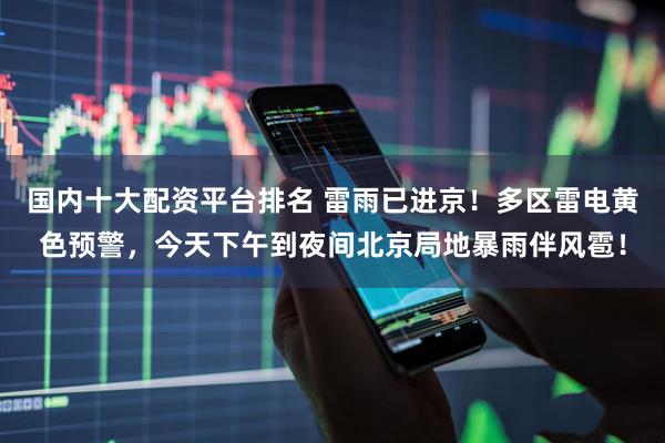 国内十大配资平台排名 雷雨已进京!多区雷电黄色预警,今天下午到夜间北京局地暴雨伴风雹!