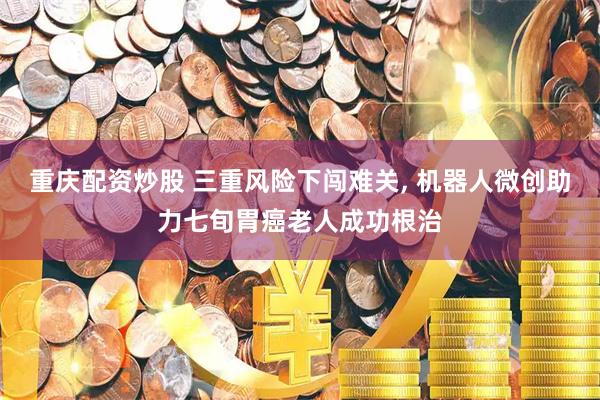 重庆配资炒股 三重风险下闯难关, 机器人微创助力七旬胃癌老人成功根治