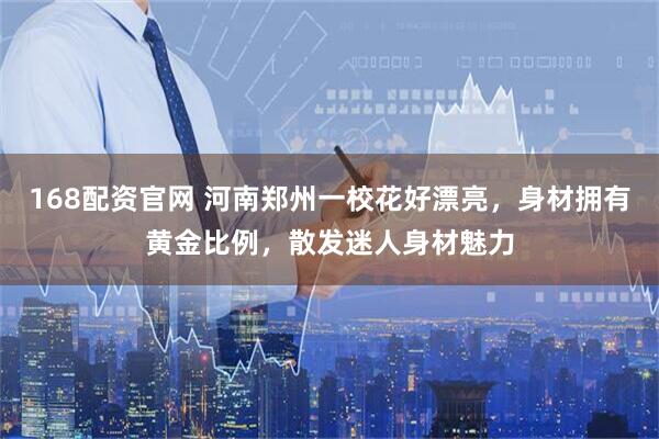 168配资官网 河南郑州一校花好漂亮，身材拥有黄金比例，散发迷人身材魅力